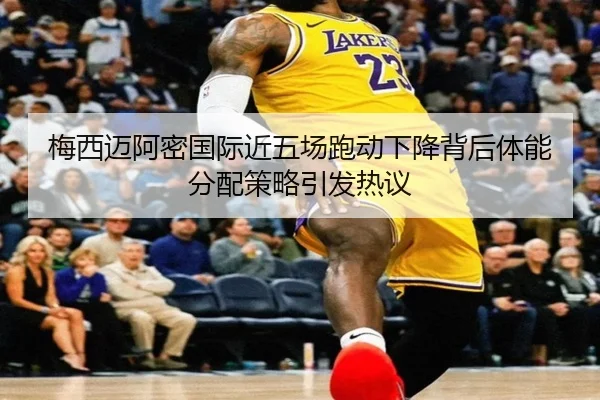 梅西迈阿密国际近五场跑动下降背后体能分配策略引发热议